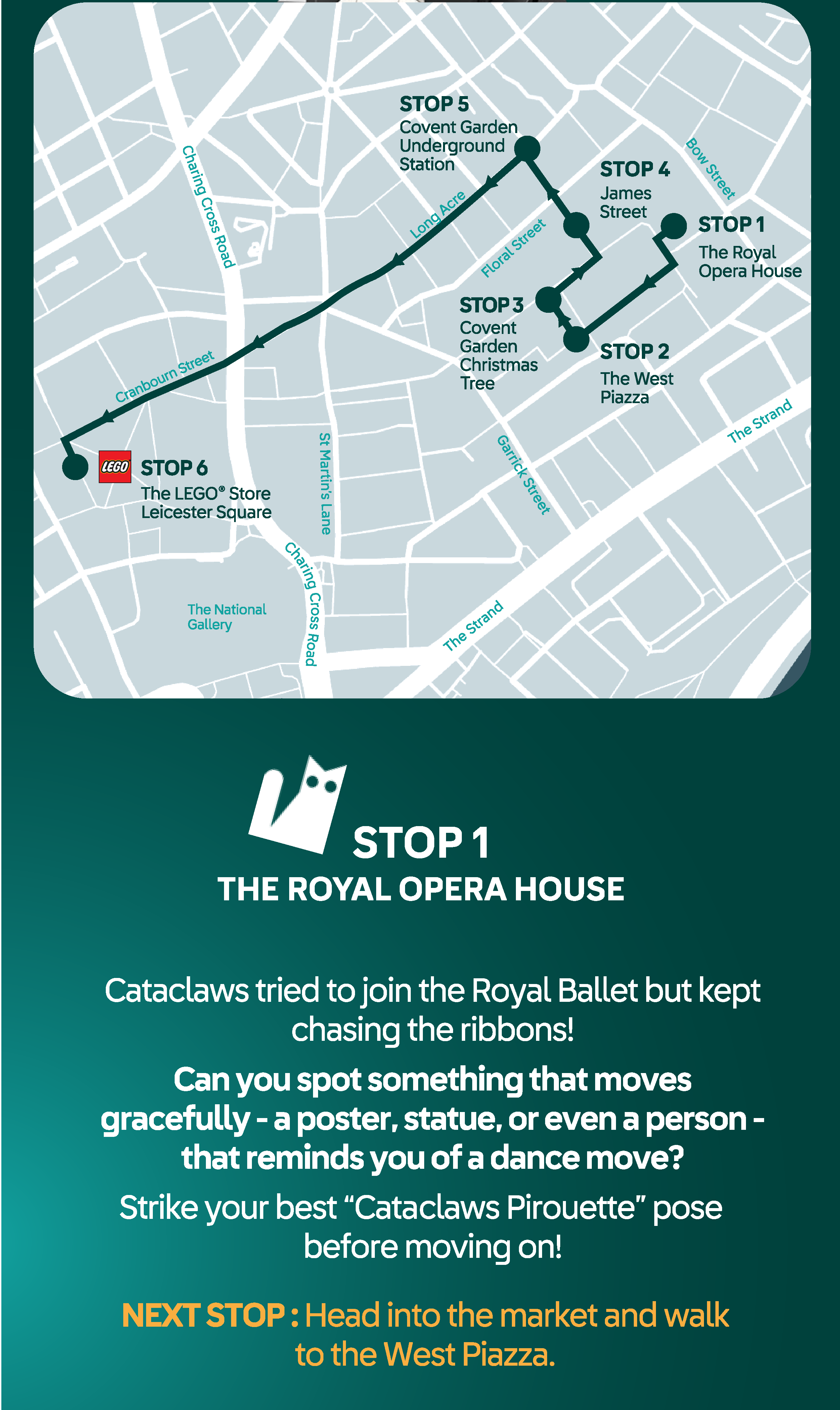 Map of Covent garden with stops marked. STOP 1 THE ROYAL OPERA HOUSE. Cataclaws tried to join the Royal Ballet but kept chasing the ribbons! Can you spot something that moves gracefully - a poster, statue, or even a person -
that reminds you of a dance move? Strike your best “Catatclaws Pirouette” pose before moving on!
NEXT STOP : Head into the market and walk to the West Piazza.