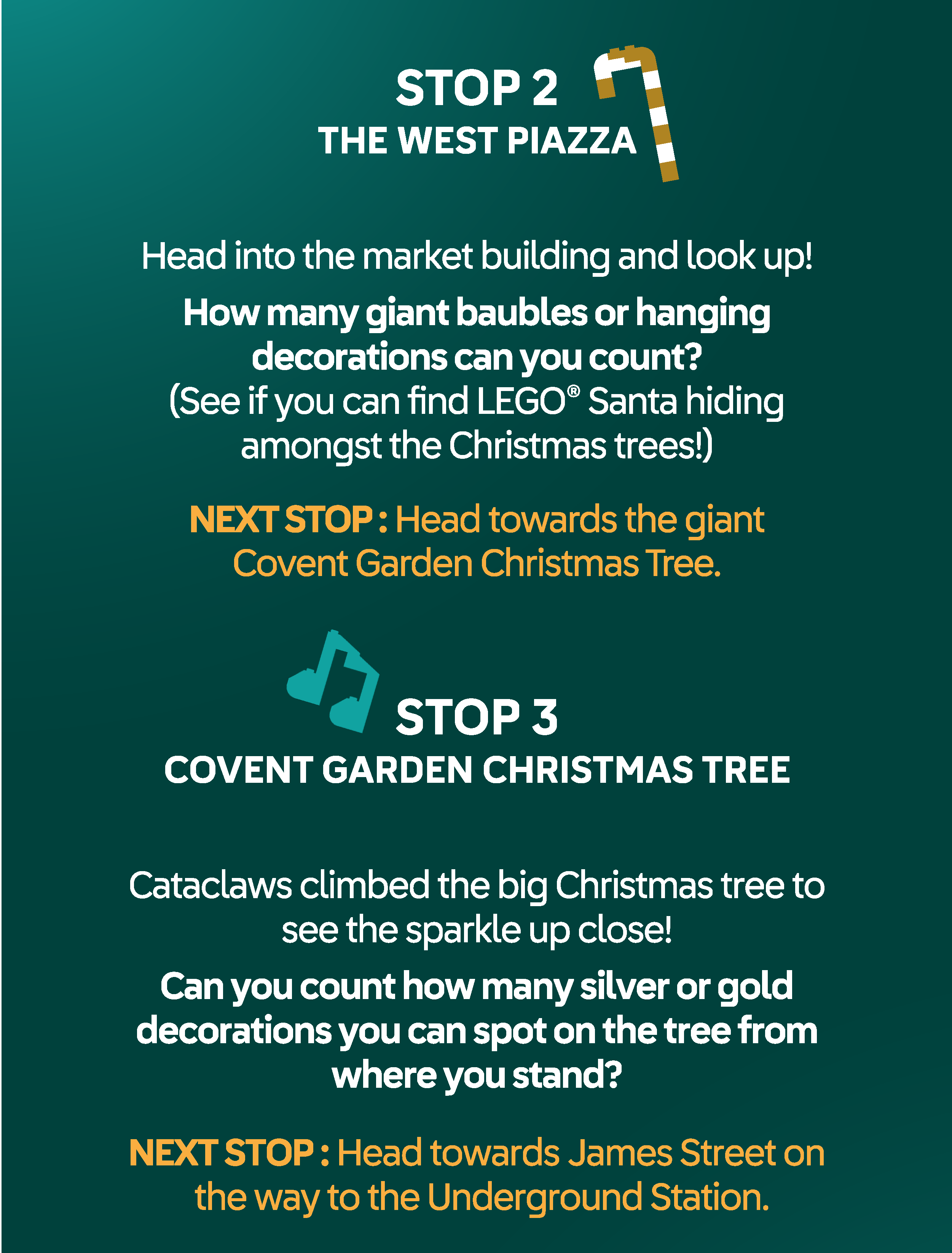 STOP 2 THE WEST PIAZZA. Head into the market building and look up! How many giant buables or hanging decorations can you count? (See if you can find LEGO® Santa hiding amongst the Christmas tree!) NEXT STOP : Head towards Covent Garden Underground Station. STOP 3 COVENT GARDEN CHRISTMAS TREE. Cataclaws climbed the big Christmas tree to see the sparkle up close! Can you count how many silver or gold
decorations you can spot on the tree from where you stand? NEXT STOP : Head towards St James Street on the way to the tube station.