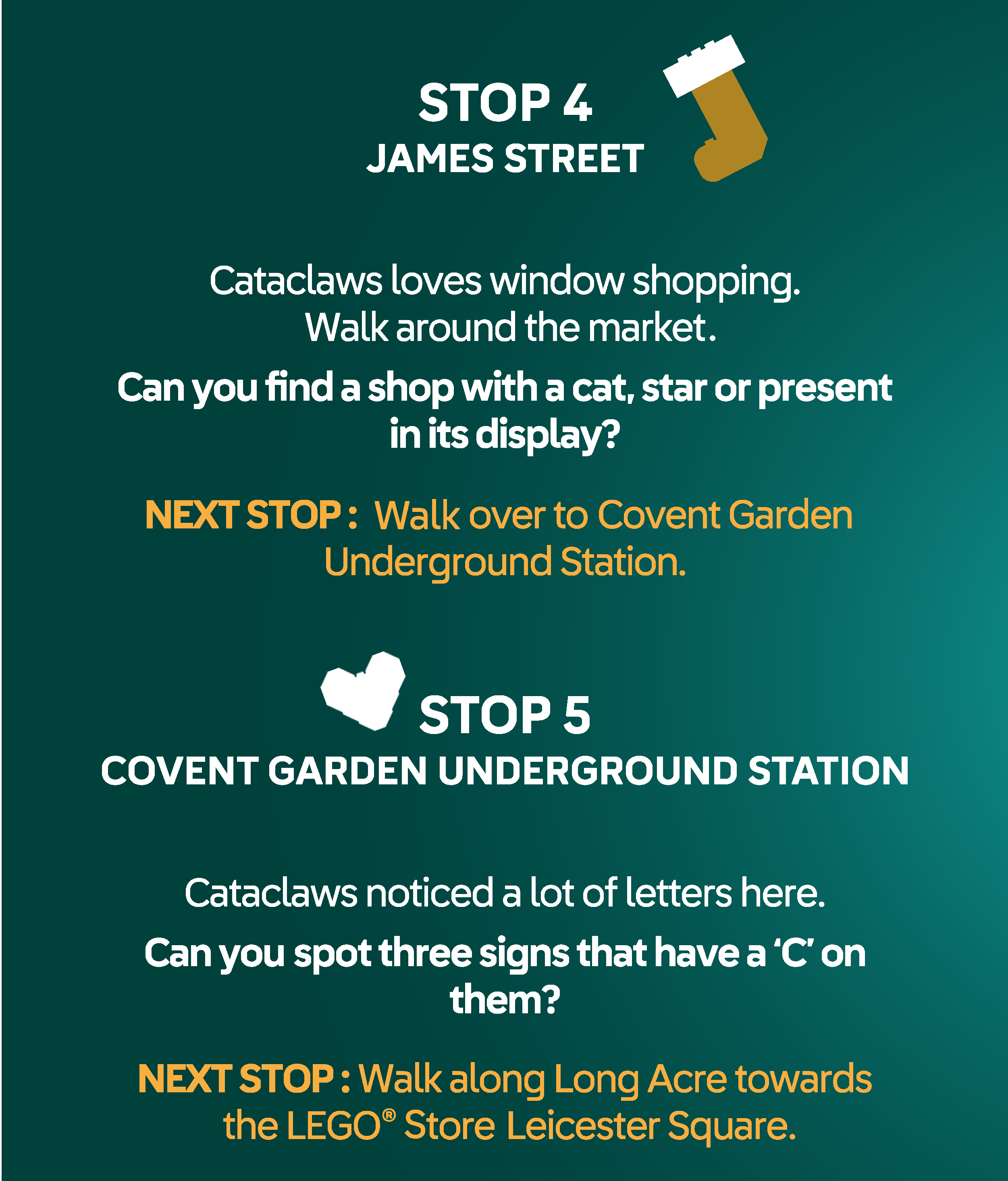 STOP 4 ST JAMES STREET. Cataclaws loves window shopping. Walk around the market - Can you find a shop with a cat, star or present
in its display? NEXT STOP : Pad over to the Covent Garden tube station. STOP 5 COVENT GARDEN TUBE STATION. Cataclaws noticed a lot of letters here. Can you spot three signs that have a ‘C’ on
them? NEXT STOP : Walk along Long Acre towards Leicester Square and the LEGO® store.