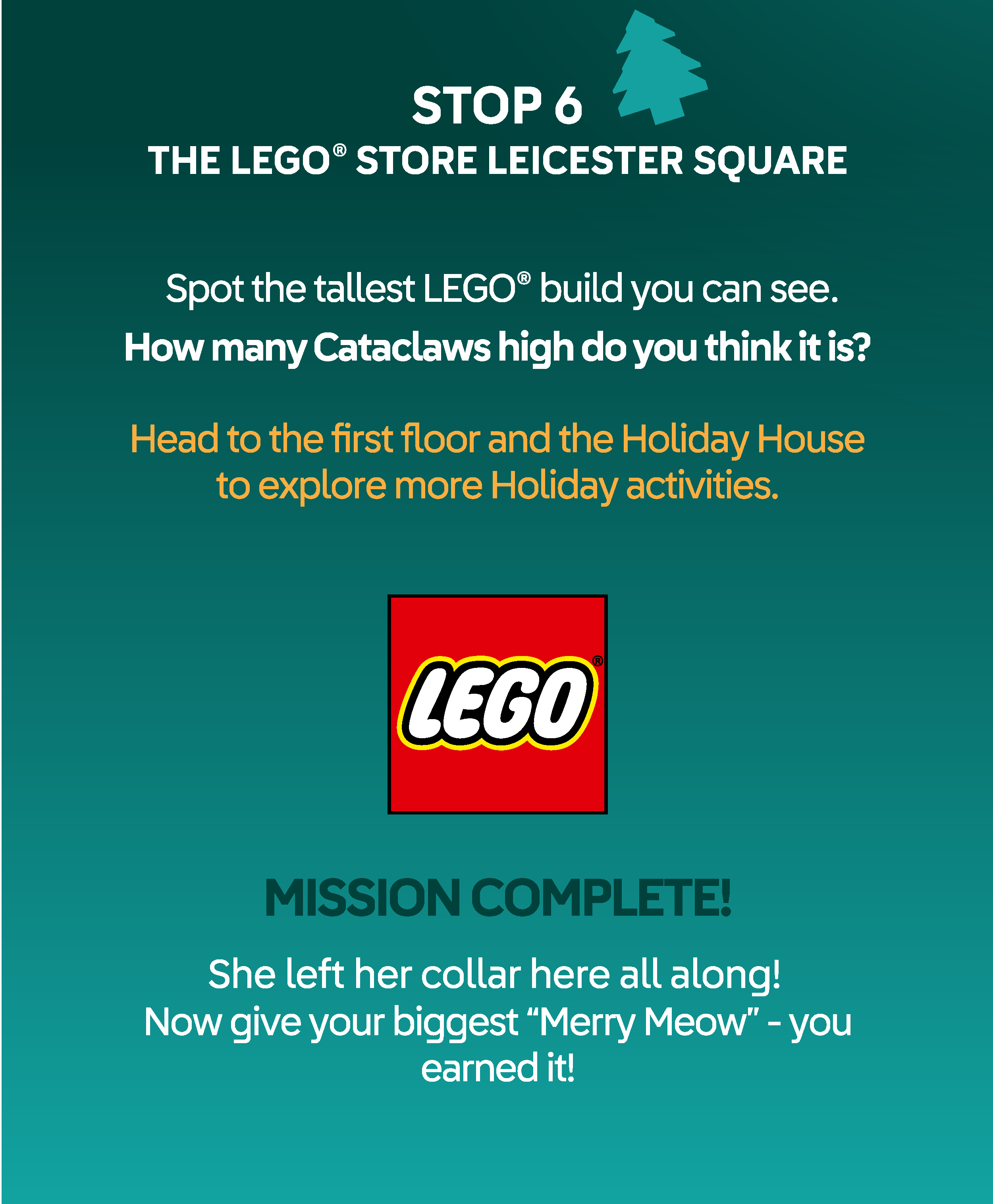 STOP 6 THE LEGO® STORE LEICESTER SQUARE. Spot the tallest LEGO® build you can see - How many different LEGO characters or creatures can you count in and around it? Head to the second floor Chalet Area to explore more Holiday activities. MISSION COMPLETE! You tracked Cataclaws all the way home. Now give your biggest “Merry Meow” - you earned it!